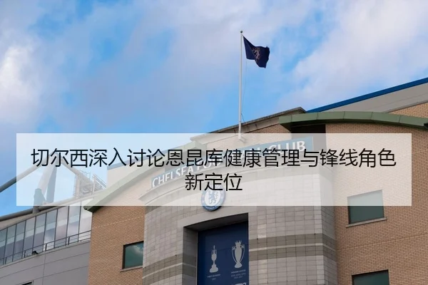 切尔西深入讨论恩昆库健康管理与锋线角色新定位 - kaiyun