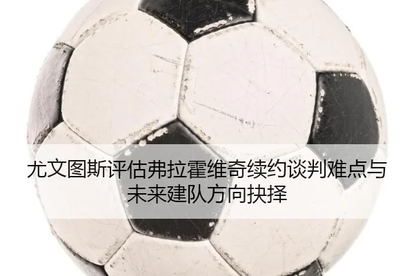 尤文图斯评估弗拉霍维奇续约谈判难点与未来建队方向抉择