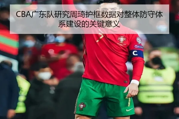 CBA广东队研究周琦护框数据对整体防守体系建设的关键意义