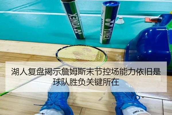湖人复盘揭示詹姆斯末节控场能力依旧是球队胜负关键所在