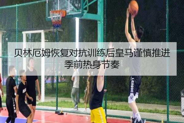 贝林厄姆恢复对抗训练后皇马谨慎推进季前热身节奏 | kaiyun